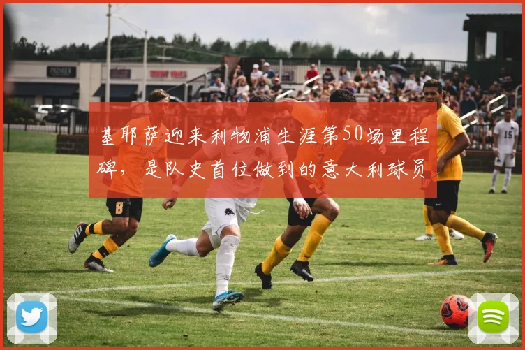 基耶萨迎来利物浦生涯第50场里程碑，是队史首位做到的意大利球员