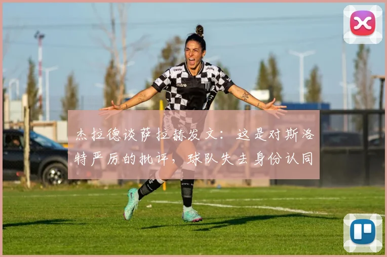 杰拉德谈萨拉赫发文：这是对斯洛特严厉的批评，球队失去身份认同